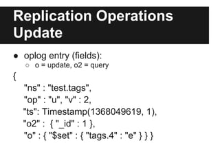 Replication Operations
Update
● oplog entry (fields):
○ o = update, o2 = query
{
"ns" : "test.tags",
"op" : "u", "v" : 2,
"ts": Timestamp(1368049619, 1),
"o2" : { "_id" : 1 },
"o" : { "$set" : { "tags.4" : "e" } } }
 