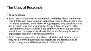The Uses of Research
• Basic Research
• Basic research advances fundamental knowledge about the human
world. It focuses on refuting or supporting theories that explain how
this world operates, what makes things happen, why social relations
are a certain way, and why society changes. Basic research is the
source of most new scientific ideas and ways of thinking about the
world. It can be exploratory, descriptive, or explanatory; however,
explanatory research is the most common.
• Basic research generates new ideas, principles and theories, which
may not be immediately utilized; though are the foundations of
modern progress and development in different fields.
 
