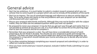 General advice
• Don't be too ambitious. It is much better to submit a modest research proposal which you can
achieve than to come to grief on a project which sets out to remedy all the problems of the world
• Don't try to impress. The use of convoluted language and references to obscure articles does not
help. Try to write simply and clearly so that any problems with your proposal can be identified
and discussed with your supervisor
• Discuss your proposal with friends and family. Although they may not be familiar with the subject
matter, they can often ask the awkward question which you have not spotted
• Be prepared to revise your proposal. It may be that you get part way through and realize that it is
not possible to achieve all you set out o do. It is much better to correct this at the planning stage
than to start the research and fail to complete it
• Remember that your proposal is a plan. You will have done a considerable amount of work
preparing it; do not throw it all away. You should use your proposal to guide and manage the
research. This does not mean that you cannot adapt your work as the research progresses, but
the proposal is a map which should indicate your course and allow you to decide why and when
to depart from it
• Try to allow sometime between completing your research proposal and submitting it, in order to
reflect on it and be critical of it.
• Once you have constructed your research proposal, evaluate it before finally submitting it to your
supervisor.
 