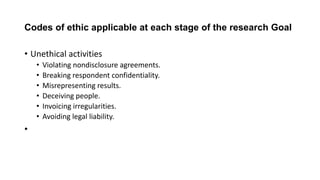 Codes of ethic applicable at each stage of the research Goal
• Unethical activities
• Violating nondisclosure agreements.
• Breaking respondent confidentiality.
• Misrepresenting results.
• Deceiving people.
• Invoicing irregularities.
• Avoiding legal liability.
•
 