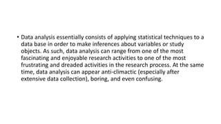 • Data analysis essentially consists of applying statistical techniques to a
data base in order to make inferences about variables or study
objects. As such, data analysis can range from one of the most
fascinating and enjoyable research activities to one of the most
frustrating and dreaded activities in the research process. At the same
time, data analysis can appear anti-climactic (especially after
extensive data collection), boring, and even confusing.
 