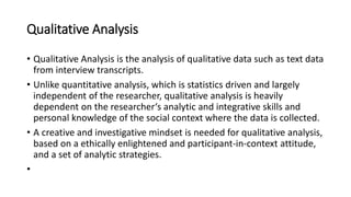 Qualitative Analysis
• Qualitative Analysis is the analysis of qualitative data such as text data
from interview transcripts.
• Unlike quantitative analysis, which is statistics driven and largely
independent of the researcher, qualitative analysis is heavily
dependent on the researcher‘s analytic and integrative skills and
personal knowledge of the social context where the data is collected.
• A creative and investigative mindset is needed for qualitative analysis,
based on a ethically enlightened and participant-in-context attitude,
and a set of analytic strategies.
•
 