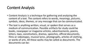 Content Analysis
• Content Analysis is a technique for gathering and analyzing the
content of a text. The content refers to words, meanings, pictures,
symbols, ideas, themes, or any message that can be communicated.
• The text is anything written, visual, or spoken that serves as a
medium of communication. Possible artifacts for study could be
books, newspaper or magazine articles, advertisements, poems,
letters, laws, constitutions, dramas, speeches, official documents,
films or videotapes, musical lyrics, photographs, articles of clothing,
or works of arts. All these works may be called as documents. The
documents can be:
 