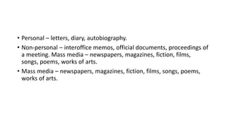 • Personal – letters, diary, autobiography.
• Non-personal – interoffice memos, official documents, proceedings of
a meeting. Mass media – newspapers, magazines, fiction, films,
songs, poems, works of arts.
• Mass media – newspapers, magazines, fiction, films, songs, poems,
works of arts.
 