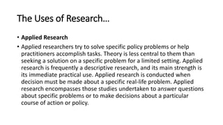 The Uses of Research…
• Applied Research
• Applied researchers try to solve specific policy problems or help
practitioners accomplish tasks. Theory is less central to them than
seeking a solution on a specific problem for a limited setting. Applied
research is frequently a descriptive research, and its main strength is
its immediate practical use. Applied research is conducted when
decision must be made about a specific real-life problem. Applied
research encompasses those studies undertaken to answer questions
about specific problems or to make decisions about a particular
course of action or policy.
 