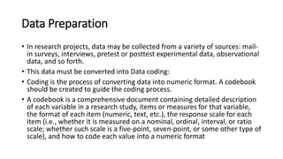 Data Preparation
• In research projects, data may be collected from a variety of sources: mail-
in surveys, interviews, pretest or posttest experimental data, observational
data, and so forth.
• This data must be converted into Data coding:
• Coding is the process of converting data into numeric format. A codebook
should be created to guide the coding process.
• A codebook is a comprehensive document containing detailed description
of each variable in a research study, items or measures for that variable,
the format of each item (numeric, text, etc.), the response scale for each
item (i.e., whether it is measured on a nominal, ordinal, interval, or ratio
scale; whether such scale is a five-point, seven-point, or some other type of
scale), and how to code each value into a numeric format
 