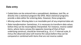 Data entry
• Coded data can be entered into a spreadsheet, database, text file, or
directly into a statistical program like SPSS. Most statistical programs
provide a data editor for entering data. However, these programs
• Missing values: Missing data is an inevitable part of any empirical data set.
• Data transformation: Sometimes, it is necessary to transform data values
before they can be meaningfully interpreted. For instance, reverse coded
items, where items convey the opposite meaning of that of their
underlying construct, should be reversed (e.g., in a 1-7 interval scale, 8
minus the observed value will reverse the value) before they can be
compared or combined with items that are not reverse coded.
 