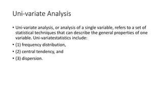 Uni-variate Analysis
• Uni-variate analysis, or analysis of a single variable, refers to a set of
statistical techniques that can describe the general properties of one
variable. Uni-variatestatistics include:
• (1) frequency distribution,
• (2) central tendency, and
• (3) dispersion.
 