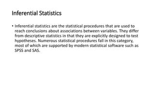 Inferential Statistics
• Inferential statistics are the statistical procedures that are used to
reach conclusions about associations between variables. They differ
from descriptive statistics in that they are explicitly designed to test
hypotheses. Numerous statistical procedures fall in this category,
most of which are supported by modern statistical software such as
SPSS and SAS.
 