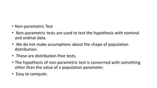 • Non-parametric Test
• Non-parametric tests are used to test the hypothesis with nominal
and ordinal data.
• We do not make assumptions about the shape of population
distribution.
• These are distribution-free tests.
• The hypothesis of non-parametric test is concerned with something
other than the value of a population parameter.
• Easy to compute.
 