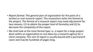 • Report format: The general plan of organization for the parts of a
written or oral research report. The researchers tailor the format to
the project. The format of a research report may need adjustment for
two reasons: (1) to obtain the proper level of formality and (2) to
decrease the complexity of the report.
• We shall look at the most formal type i.e. a report for a large project
done within an organization or one done by a research agency for a
client company. This sort of report is usually bound with a permanent
cover and may be hundreds of pages long.
 
