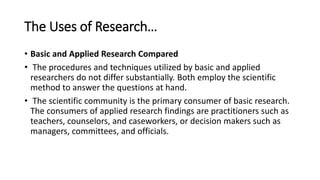 The Uses of Research…
• Basic and Applied Research Compared
• The procedures and techniques utilized by basic and applied
researchers do not differ substantially. Both employ the scientific
method to answer the questions at hand.
• The scientific community is the primary consumer of basic research.
The consumers of applied research findings are practitioners such as
teachers, counselors, and caseworkers, or decision makers such as
managers, committees, and officials.
 