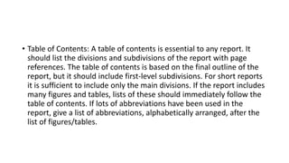 • Table of Contents: A table of contents is essential to any report. It
should list the divisions and subdivisions of the report with page
references. The table of contents is based on the final outline of the
report, but it should include first-level subdivisions. For short reports
it is sufficient to include only the main divisions. If the report includes
many figures and tables, lists of these should immediately follow the
table of contents. If lots of abbreviations have been used in the
report, give a list of abbreviations, alphabetically arranged, after the
list of figures/tables.
 