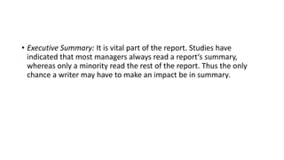 • Executive Summary: It is vital part of the report. Studies have
indicated that most managers always read a report‘s summary,
whereas only a minority read the rest of the report. Thus the only
chance a writer may have to make an impact be in summary.
 