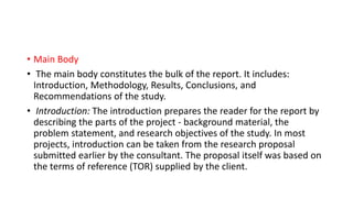 • Main Body
• The main body constitutes the bulk of the report. It includes:
Introduction, Methodology, Results, Conclusions, and
Recommendations of the study.
• Introduction: The introduction prepares the reader for the report by
describing the parts of the project - background material, the
problem statement, and research objectives of the study. In most
projects, introduction can be taken from the research proposal
submitted earlier by the consultant. The proposal itself was based on
the terms of reference (TOR) supplied by the client.
 