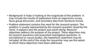 • Background: It helps in looking at the magnitude of the problem. It
may include the results of exploration from an experience survey,
focus group discussion, and secondary data from literature review.
• Problem statement contains the need for the research project. The
problem is usually represented by the research question raised by the
client. It explains why the project was worth doing. Research
objectives address the purpose of the project. These objectives may
be research questions and associated investigative questions. In
correlational or causal studies, the hypothesis statement may be
included. At the end of the study the researcher may see the extent
to which these objectives have been addressed
 