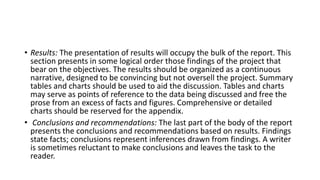 • Results: The presentation of results will occupy the bulk of the report. This
section presents in some logical order those findings of the project that
bear on the objectives. The results should be organized as a continuous
narrative, designed to be convincing but not oversell the project. Summary
tables and charts should be used to aid the discussion. Tables and charts
may serve as points of reference to the data being discussed and free the
prose from an excess of facts and figures. Comprehensive or detailed
charts should be reserved for the appendix.
• Conclusions and recommendations: The last part of the body of the report
presents the conclusions and recommendations based on results. Findings
state facts; conclusions represent inferences drawn from findings. A writer
is sometimes reluctant to make conclusions and leaves the task to the
reader.
 