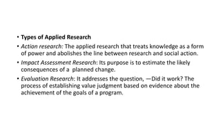 • Types of Applied Research
• Action research: The applied research that treats knowledge as a form
of power and abolishes the line between research and social action.
• Impact Assessment Research: Its purpose is to estimate the likely
consequences of a planned change.
• Evaluation Research: It addresses the question, ―Did it work? The
process of establishing value judgment based on evidence about the
achievement of the goals of a program.
 