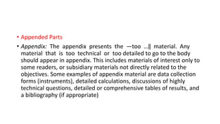 • Appended Parts
• Appendix: The appendix presents the ―too …‖ material. Any
material that is too technical or too detailed to go to the body
should appear in appendix. This includes materials of interest only to
some readers, or subsidiary materials not directly related to the
objectives. Some examples of appendix material are data collection
forms (instruments), detailed calculations, discussions of highly
technical questions, detailed or comprehensive tables of results, and
a bibliography (if appropriate)
 