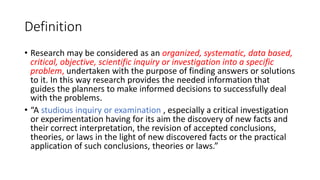 Definition
• Research may be considered as an organized, systematic, data based,
critical, objective, scientific inquiry or investigation into a specific
problem, undertaken with the purpose of finding answers or solutions
to it. In this way research provides the needed information that
guides the planners to make informed decisions to successfully deal
with the problems.
• “A studious inquiry or examination , especially a critical investigation
or experimentation having for its aim the discovery of new facts and
their correct interpretation, the revision of accepted conclusions,
theories, or laws in the light of new discovered facts or the practical
application of such conclusions, theories or laws.”
 