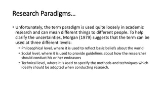 Research Paradigms…
• Unfortunately, the term paradigm is used quite loosely in academic
research and can mean different things to different people. To help
clarify the uncertainties, Morgan (1979) suggests that the term can be
used at three different levels:
• Philosophical level, where it is used to reflect basic beliefs about the world
• Social level, where it is used to provide guidelines about how the researcher
should conduct his or her endeavors
• Technical level, where it is used to specify the methods and techniques which
ideally should be adopted when conducting research.
 