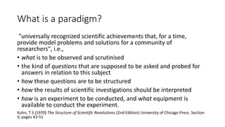 What is a paradigm?
"universally recognized scientific achievements that, for a time,
provide model problems and solutions for a community of
researchers", i.e.,
• what is to be observed and scrutinised
• the kind of questions that are supposed to be asked and probed for
answers in relation to this subject
• how these questions are to be structured
• how the results of scientific investigations should be interpreted
• how is an experiment to be conducted, and what equipment is
available to conduct the experiment.
Kuhn, T S (1970) The Structure of Scientific Revolutions (2nd Edition) University of Chicago Press. Section
V, pages 43-51
 