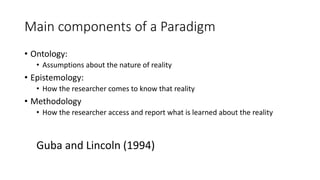 Main components of a Paradigm
• Ontology:
• Assumptions about the nature of reality
• Epistemology:
• How the researcher comes to know that reality
• Methodology
• How the researcher access and report what is learned about the reality
Guba and Lincoln (1994)
 