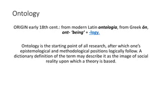 Ontology
ORIGIN early 18th cent.: from modern Latin ontologia, from Greek ōn,
ont- ‘being’ + -logy.
Ontology is the starting point of all research, after which one’s
epistemological and methodological positions logically follow. A
dictionary definition of the term may describe it as the image of social
reality upon which a theory is based.
 
