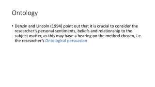 Ontology
• Denzin and Lincoln (1994) point out that it is crucial to consider the
researcher’s personal sentiments, beliefs and relationship to the
subject matter, as this may have a bearing on the method chosen, i.e.
the researcher’s Ontological persuasion
 