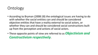 Ontology
• According to Bryman (2008:18) the ontological issues are having to do
with whether the social entities can and should be considered
objective entities that have a reality external to social actors, or
whether they can and should be considered social constructions built
up from the perception and actions of social actors.
• These opposite points of view are referred to as Objectivism and
Constructivism respectively.
 
