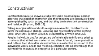 Constructivism
Constructionism (also known as subjectivism) is an ontological position
asserting that social phenomenon and their meaning are continually being
accomplished by social actors, and that they are in constant construction
and revision. (Bryman, 2008:19).
Taking an organisation and culture again as examples, constructivism
infers the continuous change, updating and rejuvenating of the existing
social structures. (Becker 1982:521 as quoted by Bryman 2008:20).
People, individuals and/or groups are definitely able to influence existing
structures that at first seem external and alien. After all, the organisation
and culture itself should be viewed rather as a collective extension of the
individuals wants, needs and meaning, cohorted into an assemblage that
eventually is known as an enterprise or a particular culture.
 