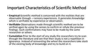 Important Characteristics of Scientific Method
• Empirical-Scientific method is concerned with the realities that are
observable through ―sensory experiences. It generates knowledge
which is verifiable by experience or observation.
• Verifiable-Observations made through scientific method are to be
verified again by using the senses to confirm or refute the previous
findings. Such confirmations may have to be made by the same
researcher or others.
• Cumulative-Prior to the start of any study the researchers try to scan
through the literature and see that their study is not a repetition in
ignorance. Instead of reinventing the wheel the researchers take stock
of the existing body of knowledge and try to build on it.
 