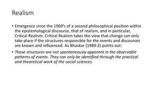 Realism
• Emergence since the 1960’s of a second philosophical position within
the epistemological discourse, that of realism, and in particular,
Critical Realism. Critical Realism takes the view that change can only
take place if the structures responsible for the events and discourses
are known and influenced. As Bhaskar (1989:2) points out:
• These structures are not spontaneously apparent in the observable
patterns of events. They can only be identified through the practical
and theoretical work of the social sciences.
 