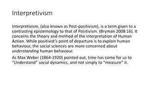 Interpretivism
Interpretivism, (also known as Post-positivism), is a term given to a
contrasting epistemology to that of Positivism. (Bryman 2008:16). It
concerns the theory and method of the interpretation of Human
Action. While positivist’s point of departure is to explain human
behaviour, the social sciences are more concerned about
understanding human behaviour.
As Max Weber (1864-1920) pointed out, time has come for us to
“Understand” social dynamics, and not simply to “measure” it.
 
