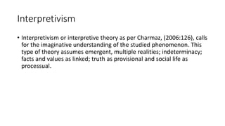 Interpretivism
• Interpretivism or interpretive theory as per Charmaz, (2006:126), calls
for the imaginative understanding of the studied phenomenon. This
type of theory assumes emergent, multiple realities; indeterminacy;
facts and values as linked; truth as provisional and social life as
processual.
 