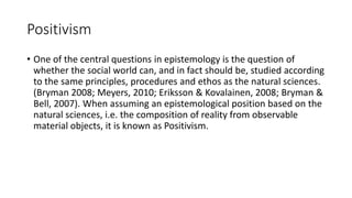 Positivism
• One of the central questions in epistemology is the question of
whether the social world can, and in fact should be, studied according
to the same principles, procedures and ethos as the natural sciences.
(Bryman 2008; Meyers, 2010; Eriksson & Kovalainen, 2008; Bryman &
Bell, 2007). When assuming an epistemological position based on the
natural sciences, i.e. the composition of reality from observable
material objects, it is known as Positivism.
 