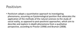Positivism
• Positivism adopts a quantitative approach to investigating
phenomena, assuming an Epistemological position that advocates the
application of the methods of the natural sciences to the study of
social reality, as opposed to post-positivist approaches, which aim to
describe and explore in-depth phenomena from a qualitative
perspective, according to Proctor (1998) and Bryman (2008).
 