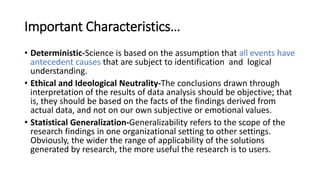 Important Characteristics…
• Deterministic-Science is based on the assumption that all events have
antecedent causes that are subject to identification and logical
understanding.
• Ethical and Ideological Neutrality-The conclusions drawn through
interpretation of the results of data analysis should be objective; that
is, they should be based on the facts of the findings derived from
actual data, and not on our own subjective or emotional values.
• Statistical Generalization-Generalizability refers to the scope of the
research findings in one organizational setting to other settings.
Obviously, the wider the range of applicability of the solutions
generated by research, the more useful the research is to users.
 