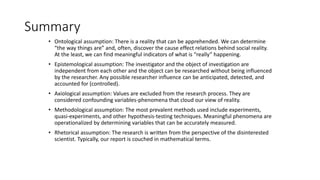 Summary
• Ontological assumption: There is a reality that can be apprehended. We can determine
“the way things are” and, often, discover the cause effect relations behind social reality.
At the least, we can find meaningful indicators of what is “really” happening.
• Epistemological assumption: The investigator and the object of investigation are
independent from each other and the object can be researched without being influenced
by the researcher. Any possible researcher influence can be anticipated, detected, and
accounted for (controlled).
• Axiological assumption: Values are excluded from the research process. They are
considered confounding variables-phenomena that cloud our view of reality.
• Methodological assumption: The most prevalent methods used include experiments,
quasi-experiments, and other hypothesis-testing techniques. Meaningful phenomena are
operationalized by determining variables that can be accurately measured.
• Rhetorical assumption: The research is written from the perspective of the disinterested
scientist. Typically, our report is couched in mathematical terms.
 