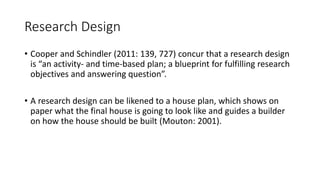 Research Design
• Cooper and Schindler (2011: 139, 727) concur that a research design
is “an activity- and time-based plan; a blueprint for fulfilling research
objectives and answering question”.
• A research design can be likened to a house plan, which shows on
paper what the final house is going to look like and guides a builder
on how the house should be built (Mouton: 2001).
 