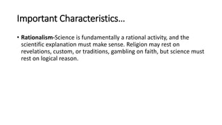 Important Characteristics…
• Rationalism-Science is fundamentally a rational activity, and the
scientific explanation must make sense. Religion may rest on
revelations, custom, or traditions, gambling on faith, but science must
rest on logical reason.
 
