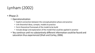 Lynham (2002)
• Phase 2:
• Operationalization
• Explicit connection between the conceptualization phase and practice
• Link theoretial ideas, conepts, models to practice
• Form theoretical frameowk of the model to be build
• Include design and explanation of the model that could be applied in practice
• You continue until no substantively different information could be found and
saturation thus experienced (Shah and Corley, 2006)
 