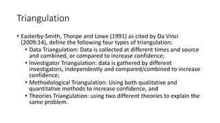 Triangulation
• Easterby-Smith, Thorpe and Lowe (1991) as cited by Da Vinci
(2009:14), define the following four types of triangulation:
• Data Triangulation: Data is collected at different times and source
and combined, or compared to increase confidence;
• Investigator Triangulation: data is gathered by different
investigators, independently and compared/combined to increase
confidence;
• Methodological Triangulation: Using both qualitative and
quantitative methods to increase confidence, and
• Theories Triangulation: using two different theories to explain the
same problem.
 