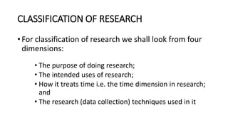 CLASSIFICATION OF RESEARCH
• For classification of research we shall look from four
dimensions:
• The purpose of doing research;
• The intended uses of research;
• How it treats time i.e. the time dimension in research;
and
• The research (data collection) techniques used in it
 