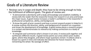 Goals of a Literature Review
• Reviews vary in scope and depth; they have to be strong enough to help
the fulfillment of different goals. The goals of review are:
• To demonstrate a familiarity with a body of knowledge and establish credibility. A
review tells the reader that the researcher knows the research in an area and knows
the major issues. A good review increases a reader‘s confidence in the researcher‘s
professional competence, ability, and background.
• To know the path of prior research and how a current research project is linked to it.
A review outlines the direction, ability, and background of research on a question
and shows the development of knowledge. A good review places a research project
in a context and demonstrates its relevance by making connections to a body of
knowledge.
• To integrate and summarize what is known in an area. A review pulls together and
synthesizes different results. A good review points out areas where prior studies
agree, where they disagree, and where major questions remain. It collects what is
known to a point in time and indicates the direction for future research. No
reinventing the wheel. No wastage of effort.
 