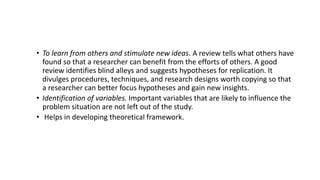 • To learn from others and stimulate new ideas. A review tells what others have
found so that a researcher can benefit from the efforts of others. A good
review identifies blind alleys and suggests hypotheses for replication. It
divulges procedures, techniques, and research designs worth copying so that
a researcher can better focus hypotheses and gain new insights.
• Identification of variables. Important variables that are likely to influence the
problem situation are not left out of the study.
• Helps in developing theoretical framework.
 