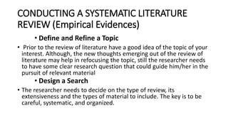 CONDUCTING A SYSTEMATIC LITERATURE
REVIEW (Empirical Evidences)
• Define and Refine a Topic
• Prior to the review of literature have a good idea of the topic of your
interest. Although, the new thoughts emerging out of the review of
literature may help in refocusing the topic, still the researcher needs
to have some clear research question that could guide him/her in the
pursuit of relevant material
• Design a Search
• The researcher needs to decide on the type of review, its
extensiveness and the types of material to include. The key is to be
careful, systematic, and organized.
 