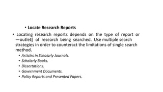 • Locate Research Reports
• Locating research reports depends on the type of report or
―outlet‖ of research being searched. Use multiple search
strategies in order to counteract the limitations of single search
method.
• Articles in Scholarly Journals.
• Scholarly Books.
• Dissertations.
• Government Documents.
• Policy Reports and Presented Papers.
 
