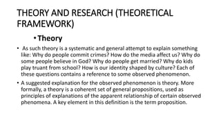 THEORY AND RESEARCH (THEORETICAL
FRAMEWORK)
•Theory
• As such theory is a systematic and general attempt to explain something
like: Why do people commit crimes? How do the media affect us? Why do
some people believe in God? Why do people get married? Why do kids
play truant from school? How is our identity shaped by culture? Each of
these questions contains a reference to some observed phenomenon.
• A suggested explanation for the observed phenomenon is theory. More
formally, a theory is a coherent set of general propositions, used as
principles of explanations of the apparent relationship of certain observed
phenomena. A key element in this definition is the term proposition.
 