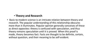 • Theory and Research
• Basic to modern science is an intricate relation between theory and
research. The popular understanding of this relationship obscures
more than it illuminates. Popular opinion generally conceives of these
as direct opposites: theory is confused with speculation, and thus
theory remains speculation until it is proved. When this proof is
made, theory becomes fact. Facts are thought to be definite, certain,
without question, and their meaning to be self-evident.
 